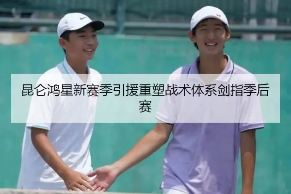 昆仑鸿星新赛季引援重塑战术体系剑指季后赛